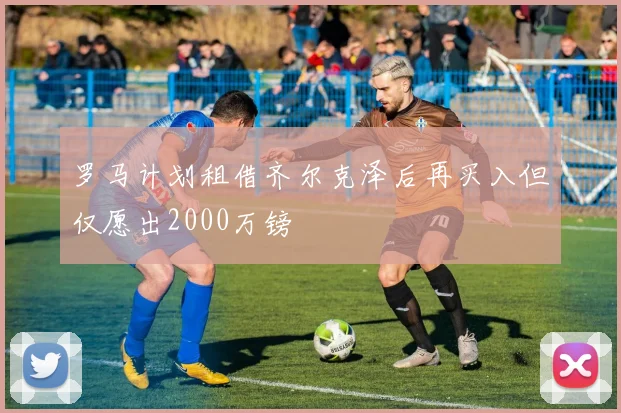 罗马计划租借齐尔克泽后再买入但仅愿出2000万镑