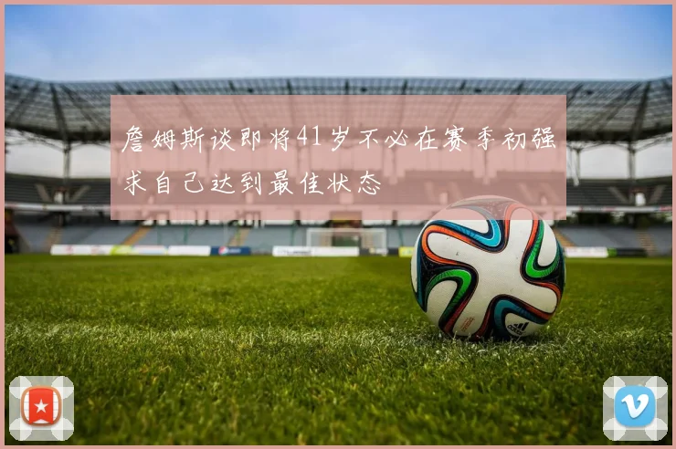 詹姆斯谈即将41岁不必在赛季初强求自己达到最佳状态