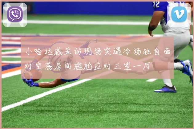 小哈达威采访现场突遇冷场独自面对空荡房间尴尬应对三室一厅