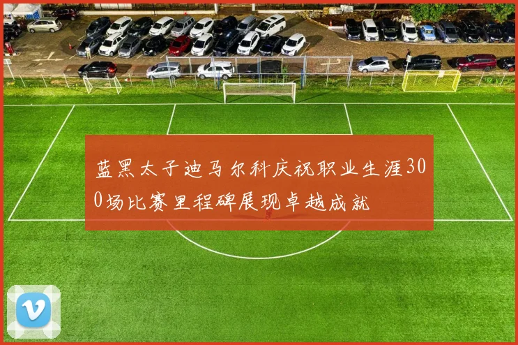 蓝黑太子迪马尔科庆祝职业生涯300场比赛里程碑展现卓越成就