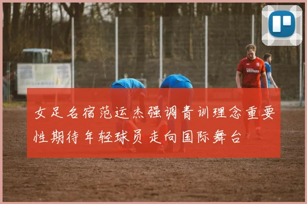 女足名宿范运杰强调青训理念重要性期待年轻球员走向国际舞台