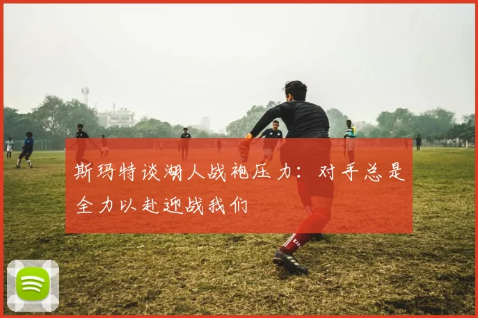 斯玛特谈湖人战袍压力：对手总是全力以赴迎战我们
