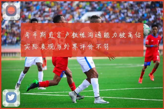 考辛斯直言卢教练沟通能力被高估实际表现与外界评价不符