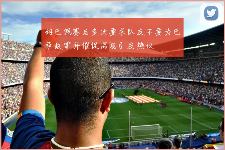 姆巴佩赛后多次要求队友不要为巴萨鼓掌并催促离场引发热议