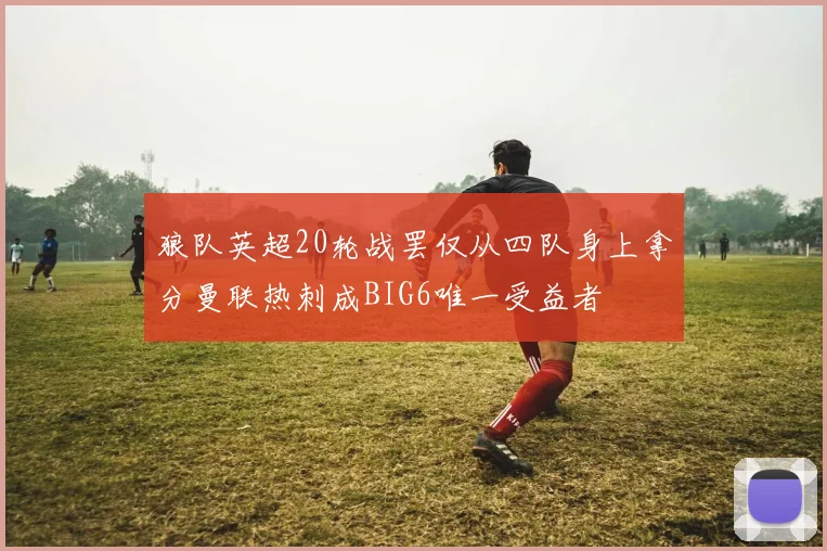 狼队英超20轮战罢仅从四队身上拿分曼联热刺成BIG6唯一受益者