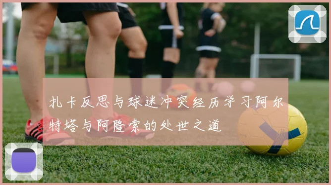 扎卡反思与球迷冲突经历学习阿尔特塔与阿隆索的处世之道