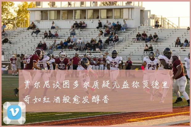 贾尔尼谈图多尔质疑无益称莫德里奇如红酒般愈发醇香
