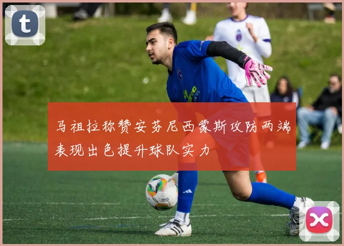 马祖拉称赞安芬尼西蒙斯攻防两端表现出色提升球队实力